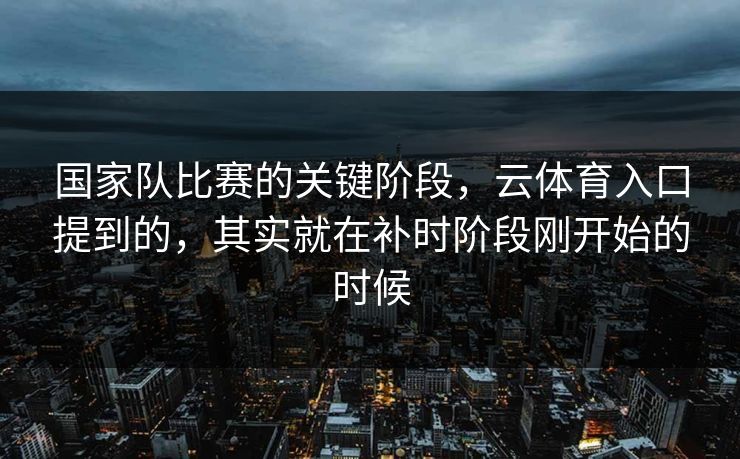 国家队比赛的关键阶段，云体育入口提到的，其实就在补时阶段刚开始的时候