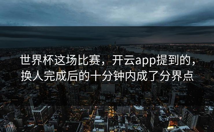 世界杯这场比赛，开云app提到的，换人完成后的十分钟内成了分界点