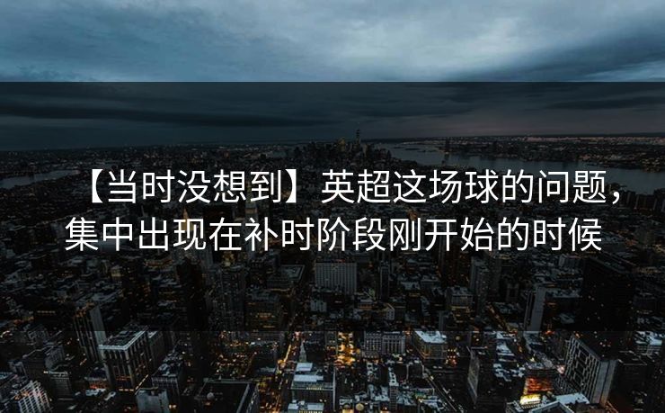 【当时没想到】英超这场球的问题，集中出现在补时阶段刚开始的时候