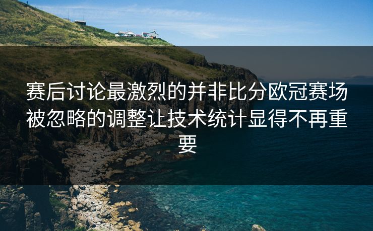 赛后讨论最激烈的并非比分欧冠赛场被忽略的调整让技术统计显得不再重要