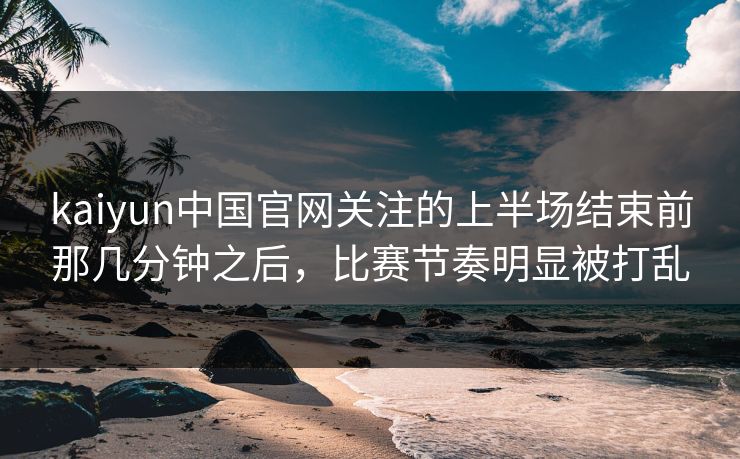 kaiyun中国官网关注的上半场结束前那几分钟之后，比赛节奏明显被打乱