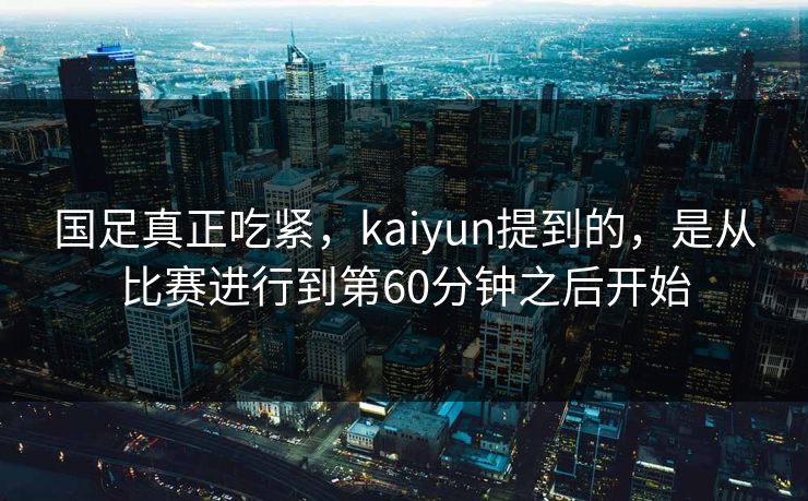 国足真正吃紧，kaiyun提到的，是从比赛进行到第60分钟之后开始