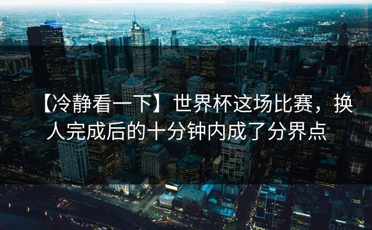 【冷静看一下】世界杯这场比赛，换人完成后的十分钟内成了分界点