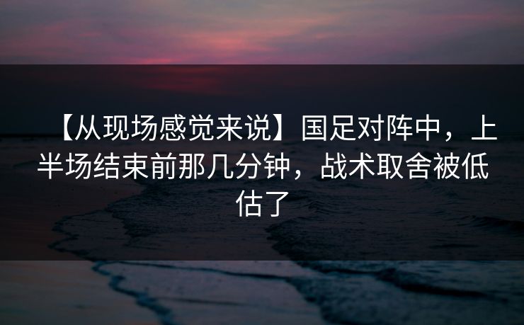 【从现场感觉来说】国足对阵中，上半场结束前那几分钟，战术取舍被低估了