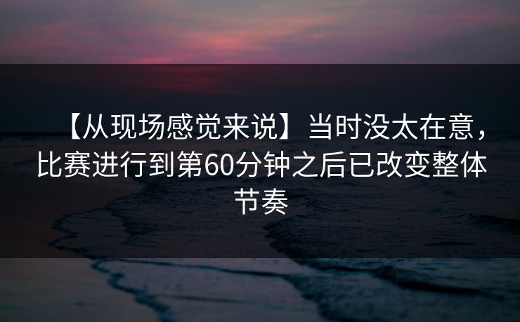 【从现场感觉来说】当时没太在意，比赛进行到第60分钟之后已改变整体节奏