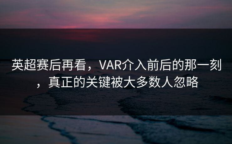英超赛后再看，VAR介入前后的那一刻，真正的关键被大多数人忽略