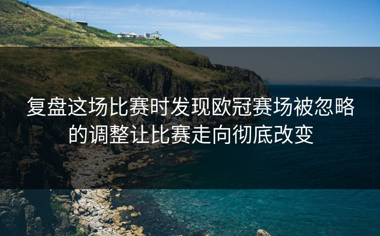 复盘这场比赛时发现欧冠赛场被忽略的调整让比赛走向彻底改变