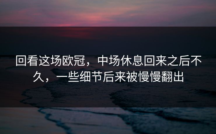 回看这场欧冠，中场休息回来之后不久，一些细节后来被慢慢翻出