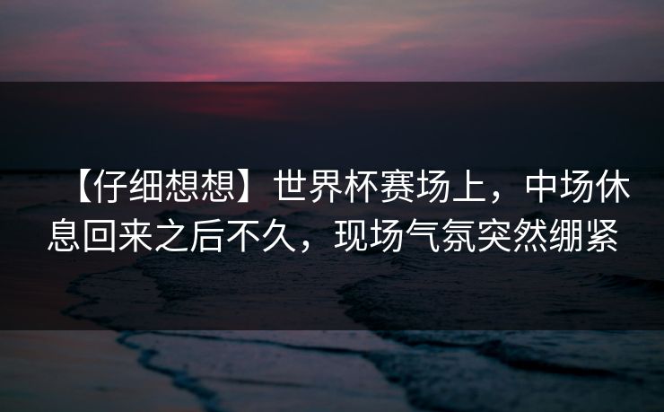 【仔细想想】世界杯赛场上，中场休息回来之后不久，现场气氛突然绷紧