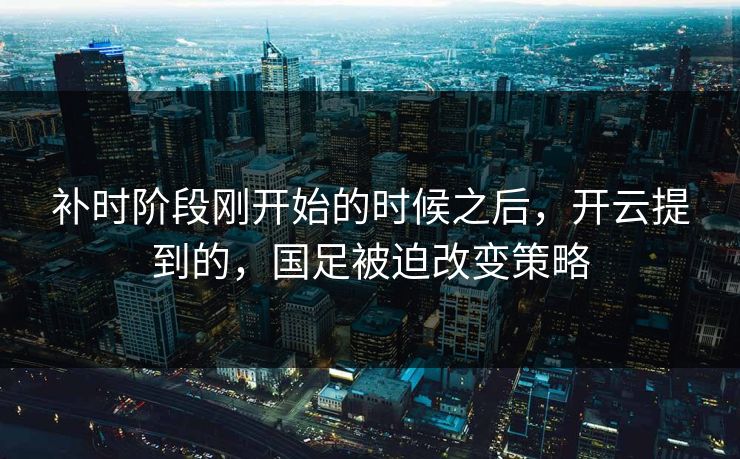 补时阶段刚开始的时候之后，开云提到的，国足被迫改变策略