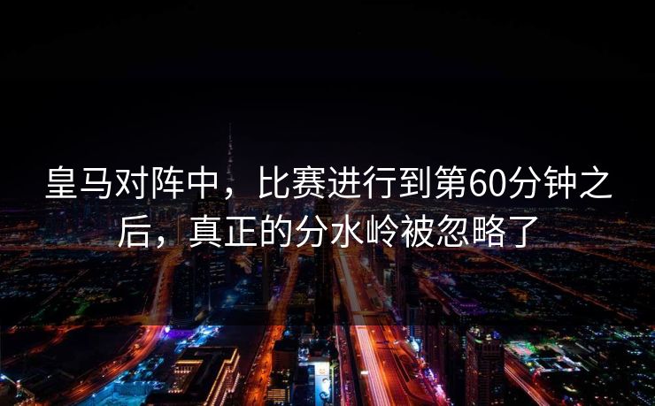 皇马对阵中，比赛进行到第60分钟之后，真正的分水岭被忽略了