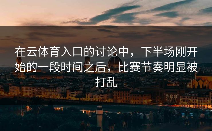 在云体育入口的讨论中,下半场刚开始的一段时间之后,比赛节奏明显被打乱 在云体育入口的讨论中,下半场刚开始的一段时间之后,比赛节奏明显被打乱