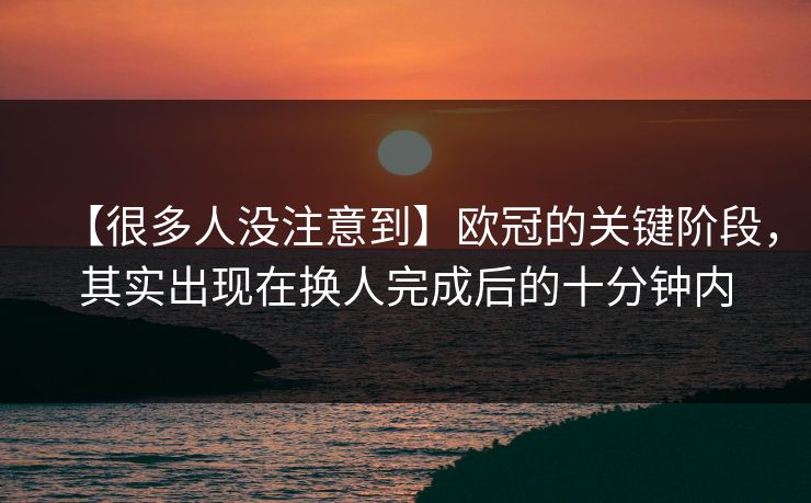 【很多人没注意到】欧冠的关键阶段，其实出现在换人完成后的十分钟内
