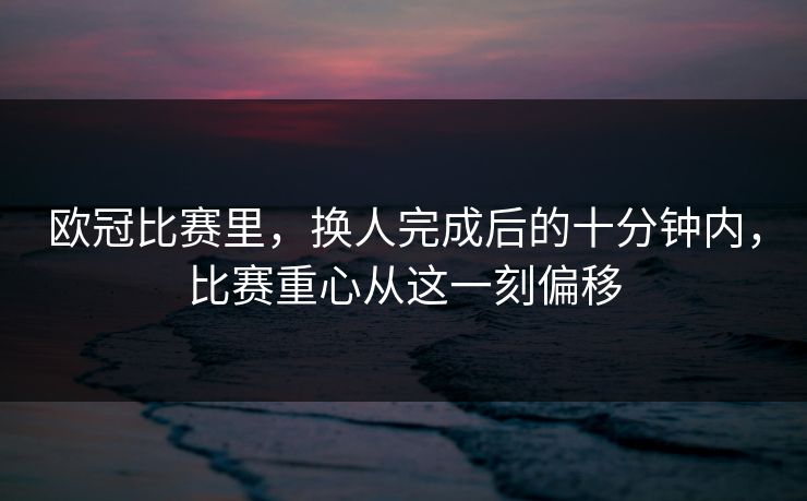欧冠比赛里，换人完成后的十分钟内，比赛重心从这一刻偏移