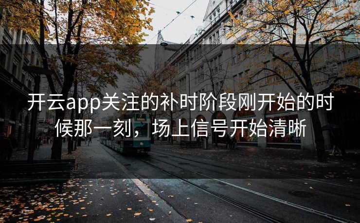 开云app关注的补时阶段刚开始的时候那一刻，场上信号开始清晰