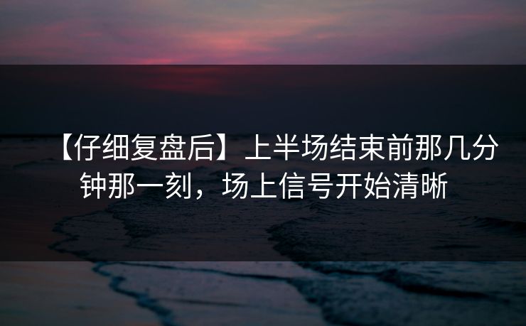 【仔细复盘后】上半场结束前那几分钟那一刻，场上信号开始清晰