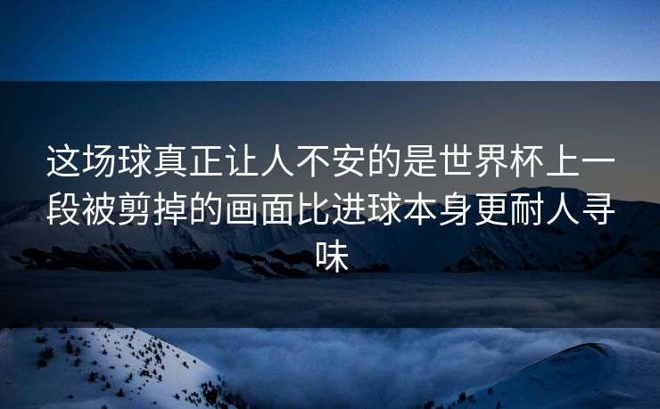 这场球真正让人不安的是世界杯上一段被剪掉的画面比进球本身更耐人寻味
