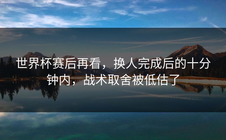 世界杯赛后再看,换人完成后的十分钟内,战术取舍被低估了 世界杯赛后再看,换人完成后的十分钟内,战术取舍被低估了
