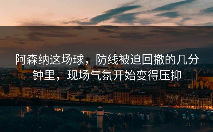 阿森纳这场球，防线被迫回撤的几分钟里，现场气氛开始变得压抑